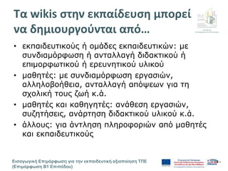 Διεύθυνση
Επιμόρφωσης & Πιστοποίησης
Εισαγωγική Επιμόρφωση για την εκπαιδευτική αξιοποίηση ΤΠΕ
(Επιμόρφωση Β1 Επιπέδου)
- 8 -
Τα wikis στην εκπαίδευση μπορεί
να δημιουργούνται από…
• εκπαιδευτικούς ή ομάδες εκπαιδευτικών: με
συνδιαμόρφωση ή ανταλλαγή διδακτικού ή
επιμορφωτικού ή ερευνητικού υλικού
• μαθητές: με συνδιαμόρφωση εργασιών,
αλληλοβοήθεια, ανταλλαγή απόψεων για τη
σχολική τους ζωή κ.ά.
• μαθητές και καθηγητές: ανάθεση εργασιών,
συζητήσεις, ανάρτηση διδακτικού υλικού κ.ά.
• άλλους: για άντληση πληροφοριών από μαθητές
και εκπαιδευτικούς
 