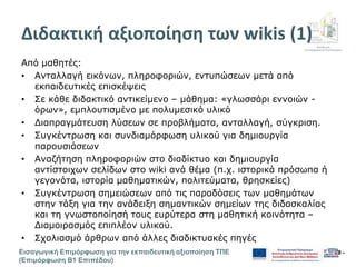 Διεύθυνση
Επιμόρφωσης & Πιστοποίησης
Εισαγωγική Επιμόρφωση για την εκπαιδευτική αξιοποίηση ΤΠΕ
(Επιμόρφωση Β1 Επιπέδου)
- 9 -
Διδακτική αξιοποίηση των wikis (1)
Από μαθητές:
• Ανταλλαγή εικόνων, πληροφοριών, εντυπώσεων μετά από
εκπαιδευτικές επισκέψεις
• Σε κάθε διδακτικό αντικείμενο – μάθημα: «γλωσσάρι εννοιών -
όρων», εμπλουτισμένο με πολυμεσικό υλικό
• Διαπραγμάτευση λύσεων σε προβλήματα, ανταλλαγή, σύγκριση.
• Συγκέντρωση και συνδιαμόρφωση υλικού για δημιουργία
παρουσιάσεων
• Αναζήτηση πληροφοριών στο διαδίκτυο και δημιουργία
αντίστοιχων σελίδων στο wiki ανά θέμα (π.χ. ιστορικά πρόσωπα ή
γεγονότα, ιστορία μαθηματικών, πολιτεύματα, θρησκείες)
• Συγκέντρωση σημειώσεων από τις παραδόσεις των μαθημάτων
στην τάξη για την ανάδειξη σημαντικών σημείων της διδασκαλίας
και τη γνωστοποίησή τους ευρύτερα στη μαθητική κοινότητα –
Διαμοιρασμός επιπλέον υλικού.
• Σχολιασμό άρθρων από άλλες διαδικτυακές πηγές
 