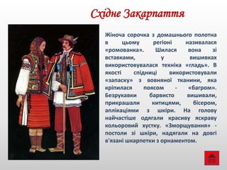 Східне Закарпаття
Жіноча сорочка з домашнього полотна
в цьому регіоні називалася
«ромованка». Шилася вона зі
вставками, у вишивках
використовувалася техніка «гладь». В
якості спідниці використовували
«запаску» з вовняної тканини, яка
кріпилася поясом - «багром».
Безрукавки барвисто вишивали,
прикрашали китицями, бісером,
аплікаціями з шкіри. На голову
найчастіше одягали красиву яскраву
кольоровий хустку. «Зморщування» -
постоли зі шкіри, надягали на довгі
в'язані шкарпетки з орнаментом.
 