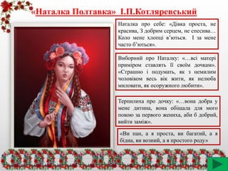 «Наталка Полтавка» І.П.Котляревський
Наталка про себе: «Дівка проста, не
красива, З добрим серцем, не спесива…
Коло мене хлопці в’ються. І за мене
часто б’ються».
Виборний про Наталку: «…всі матері
приміром ставлять її своїм дочкам».
«Страшно і подумать, як з немилим
чоловіком весь вік жити, як нелюба
миловати, як осоружного любити».
Терпилиха про дочку: «…вона добра у
мене дитина, вона обіщала для мого
покою за первого жениха, аби б добрий,
вийти заміж».
«Ви пан, а я проста, ви багатий, а я
бідна, ви возний, а я простого роду»
 