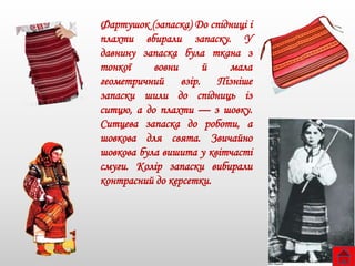 Фартушок (запаска) До спідниці і
плахти вбирали запаску. У
давнину запаска була ткана з
тонкої вовни й мала
геометричний взір. Пізніше
запаски шили до спідниць із
ситцю, а до плахти — з шовку.
Ситцева запаска до роботи, а
шовкова для свята. Звичайно
шовкова була вишита у квітчасті
смуги. Колір запаски вибирали
контрасний до керсетки.
 