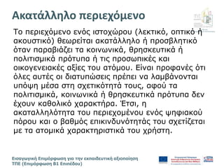 Διεύθυνση
Επιμόρφωσης & Πιστοποίησης
Εισαγωγική Επιμόρφωση για την εκπαιδευτική αξιοποίηση
ΤΠΕ (Επιμόρφωση Β1 Επιπέδου)
Το περιεχόμενο ενός ιστοχώρου (λεκτικό, οπτικό ή
ακουστικό) θεωρείται ακατάλληλο ή προσβλητικό
όταν παραβιάζει τα κοινωνικά, θρησκευτικά ή
πολιτισμικά πρότυπα ή τις προσωπικές και
οικογενειακές αξίες του ατόμου. Είναι προφανές ότι
όλες αυτές οι διατυπώσεις πρέπει να λαμβάνονται
υπόψη μέσα στη σχετικότητά τους, αφού τα
πολιτισμικά, κοινωνικά ή θρησκευτικά πρότυπα δεν
έχουν καθολικό χαρακτήρα. Έτσι, η
ακαταλληλότητα του περιεχομένου ενός ψηφιακού
πόρου και ο βαθμός επικινδυνότητάς του σχετίζεται
με τα ατομικά χαρακτηριστικά του χρήστη.
Aκατάλληλο περιεχόμενο
 