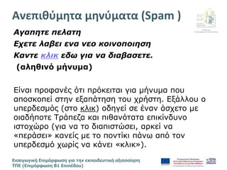 Διεύθυνση
Επιμόρφωσης & Πιστοποίησης
Εισαγωγική Επιμόρφωση για την εκπαιδευτική αξιοποίηση
ΤΠΕ (Επιμόρφωση Β1 Επιπέδου)
Αγαπητε πελατη
Εχετε λαβει ενα νεο κοινοποιηση
Καντε κλικ εδω για να διαβασετε.
(αληθινό μήνυμα)
Είναι προφανές ότι πρόκειται για μήνυμα που
αποσκοπεί στην εξαπάτηση του χρήστη. Εξάλλου ο
υπερδεσμός (στο κλικ) οδηγεί σε έναν άσχετο με
οιαδήποτε Τράπεζα και πιθανότατα επικίνδυνο
ιστοχώρο (για να το διαπιστώσει, αρκεί να
«περάσει» κανείς με το ποντίκι πάνω από τον
υπερδεσμό χωρίς να κάνει «κλικ»).
Ανεπιθύμητα μηνύματα (Spam )
 