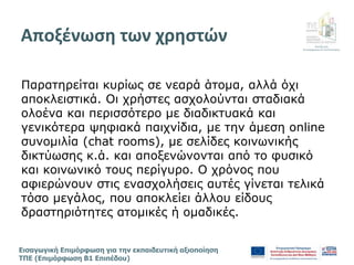 Διεύθυνση
Επιμόρφωσης & Πιστοποίησης
Εισαγωγική Επιμόρφωση για την εκπαιδευτική αξιοποίηση
ΤΠΕ (Επιμόρφωση Β1 Επιπέδου)
Παρατηρείται κυρίως σε νεαρά άτομα, αλλά όχι
αποκλειστικά. Οι χρήστες ασχολούνται σταδιακά
ολοένα και περισσότερο με διαδικτυακά και
γενικότερα ψηφιακά παιχνίδια, με την άμεση online
συνομιλία (chat rooms), με σελίδες κοινωνικής
δικτύωσης κ.ά. και αποξενώνονται από το φυσικό
και κοινωνικό τους περίγυρο. Ο χρόνος που
αφιερώνουν στις ενασχολήσεις αυτές γίνεται τελικά
τόσο μεγάλος, που αποκλείει άλλου είδους
δραστηριότητες ατομικές ή ομαδικές.
Αποξένωση των χρηστών
 