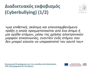 Διεύθυνση
Επιμόρφωσης & Πιστοποίησης
Εισαγωγική Επιμόρφωση για την εκπαιδευτική αξιοποίηση
ΤΠΕ (Επιμόρφωση Β1 Επιπέδου)
«μια επιθετική, σκόπιμη και επαναλαμβανόμενη
πράξη η οποία πραγματοποιείται από ένα άτομο ή
μια ομάδα ατόμων, μέσω της χρήσης ηλεκτρονικών
μορφών επικοινωνίας, εναντίον ενός ατόμου που
δεν μπορεί εύκολα να υπερασπιστεί τον εαυτό του»
Διαδικτυακός εκφοβισμός
(Cyberbullying) (1/2)
 