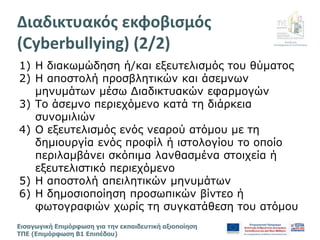Διεύθυνση
Επιμόρφωσης & Πιστοποίησης
Εισαγωγική Επιμόρφωση για την εκπαιδευτική αξιοποίηση
ΤΠΕ (Επιμόρφωση Β1 Επιπέδου)
1) Η διακωμώδηση ή/και εξευτελισμός του θύματος
2) Η αποστολή προσβλητικών και άσεμνων
μηνυμάτων μέσω Διαδικτυακών εφαρμογών
3) Το άσεμνο περιεχόμενο κατά τη διάρκεια
συνομιλιών
4) Ο εξευτελισμός ενός νεαρού ατόμου με τη
δημιουργία ενός προφίλ ή ιστολογίου το οποίο
περιλαμβάνει σκόπιμα λανθασμένα στοιχεία ή
εξευτελιστικό περιεχόμενο
5) Η αποστολή απειλητικών μηνυμάτων
6) Η δημοσιοποίηση προσωπικών βίντεο ή
φωτογραφιών χωρίς τη συγκατάθεση του ατόμου
Διαδικτυακός εκφοβισμός
(Cyberbullying) (2/2)
 