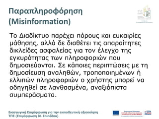 Διεύθυνση
Επιμόρφωσης & Πιστοποίησης
Εισαγωγική Επιμόρφωση για την εκπαιδευτική αξιοποίηση
ΤΠΕ (Επιμόρφωση Β1 Επιπέδου)
Το Διαδίκτυο παρέχει πόρους και ευκαιρίες
μάθησης, αλλά δε διαθέτει τις απαραίτητες
δικλείδες ασφαλείας για τον έλεγχο της
εγκυρότητας των πληροφοριών που
δημοσιεύονται. Σε κάποιες περιπτώσεις με τη
δημοσίευση αναληθών, τροποποιημένων ή
ελλιπών πληροφοριών ο χρήστης μπορεί να
οδηγηθεί σε λανθασμένα, αναξιόπιστα
συμπεράσματα.
Παραπληροφόρηση
(Misinformation)
 