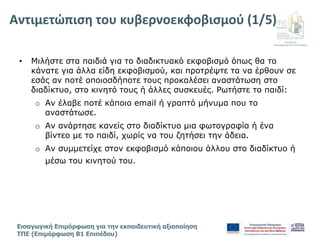 Διεύθυνση
Επιμόρφωσης & Πιστοποίησης
Εισαγωγική Επιμόρφωση για την εκπαιδευτική αξιοποίηση
ΤΠΕ (Επιμόρφωση Β1 Επιπέδου)
• Μιλήστε στα παιδιά για το διαδικτυακό εκφοβισμό όπως θα το
κάνατε για άλλα είδη εκφοβισμού, και προτρέψτε τα να έρθουν σε
εσάς αν ποτέ οποιοσδήποτε τους προκαλέσει αναστάτωση στο
διαδίκτυο, στο κινητό τους ή άλλες συσκευές. Ρωτήστε το παιδί:
o Αν έλαβε ποτέ κάποιο email ή γραπτό μήνυμα που το
αναστάτωσε.
o Αν ανάρτησε κανείς στο διαδίκτυο μια φωτογραφία ή ένα
βίντεο με το παιδί, χωρίς να του ζητήσει την άδεια.
o Αν συμμετείχε στον εκφοβισμό κάποιου άλλου στο διαδίκτυο ή
μέσω του κινητού του.
Αντιμετώπιση του κυβερνοεκφοβισμού (1/5)
 