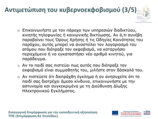 Διεύθυνση
Επιμόρφωσης & Πιστοποίησης
Εισαγωγική Επιμόρφωση για την εκπαιδευτική αξιοποίηση
ΤΠΕ (Επιμόρφωση Β1 Επιπέδου)
o Επικοινωνήστε με τον πάροχο των υπηρεσιών διαδικτύου,
κινητής τηλεφωνίας ή κοινωνικής δικτύωσης. Αν ό,τι συνέβη
παραβαίνει τους Όρους Χρήσης ή τις Οδηγίες Κοινότητας του
παρόχου, αυτός μπορεί να αναστείλει τον λογαριασμό του
ατόμου που διέπραξε τον εκφοβισμό, να καταργήσει
περιεχόμενο ή να εγκαταστήσει νέο αριθμό κινητού, για
παράδειγμα.
o Αν το παιδί σας πιστεύει πως αυτός που διέπραξε τον
εκφοβισμό είναι συμμαθητής του, μιλήστε στον δάσκαλό του.
o Αν πιστεύετε ότι διεπράχθη έγκλημα ή αν ανησυχείτε ότι το
παιδί σας διατρέχει άμεσο κίνδυνο, επικοινωνήστε με την
αστυνομία και συγκεκριμένα με τη Διεύθυνση Δίωξης
Ηλεκτρονικού Εγκλήματος.
Αντιμετώπιση του κυβερνοεκφοβισμού (3/5)
 