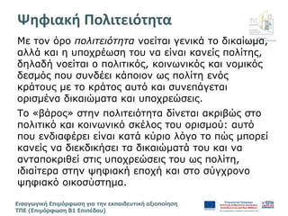 Διεύθυνση
Επιμόρφωσης & Πιστοποίησης
Εισαγωγική Επιμόρφωση για την εκπαιδευτική αξιοποίηση
ΤΠΕ (Επιμόρφωση Β1 Επιπέδου)
Με τον όρο πολιτειότητα νοείται γενικά το δικαίωμα,
αλλά και η υποχρέωση του να είναι κανείς πολίτης,
δηλαδή νοείται ο πολιτικός, κοινωνικός και νομικός
δεσμός που συνδέει κάποιον ως πολίτη ενός
κράτους με το κράτος αυτό και συνεπάγεται
ορισμένα δικαιώματα και υποχρεώσεις.
Το «βάρος» στην πολιτειότητα δίνεται ακριβώς στο
πολιτικό και κοινωνικό σκέλος του ορισμού: αυτό
που ενδιαφέρει είναι κατά κύριο λόγο το πώς μπορεί
κανείς να διεκδικήσει τα δικαιώματά του και να
ανταποκριθεί στις υποχρεώσεις του ως πολίτη,
ιδιαίτερα στην ψηφιακή εποχή και στο σύγχρονο
ψηφιακό οικοσύστημα.
Ψηφιακή Πολιτειότητα
 