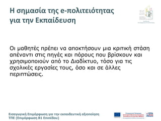 Διεύθυνση
Επιμόρφωσης & Πιστοποίησης
Εισαγωγική Επιμόρφωση για την εκπαιδευτική αξιοποίηση
ΤΠΕ (Επιμόρφωση Β1 Επιπέδου)
Οι μαθητές πρέπει να αποκτήσουν μια κριτική στάση
απέναντι στις πηγές και πόρους που βρίσκουν και
χρησιμοποιούν από το Διαδίκτυο, τόσο για τις
σχολικές εργασίες τους, όσο και σε άλλες
περιπτώσεις.
Η σημασία της e-πολιτειότητας
για την Εκπαίδευση
 