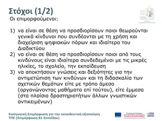 Διεύθυνση
Επιμόρφωσης & Πιστοποίησης
Εισαγωγική Επιμόρφωση για την εκπαιδευτική αξιοποίηση
ΤΠΕ (Επιμόρφωση Β1 Επιπέδου)
Oι επιμορφούμενοι:
1) να είναι σε θέση να προσδιορίσουν ποιοι θεωρούνται
γενικά κίνδυνοι που συνδέονται με τη χρήση και
διαχείριση ψηφιακών πόρων και ιδιαίτερα του
Διαδικτύου
2) να είναι σε θέση να προσδιορίσουν ποιοι από τους
κινδύνους είναι ιδιαίτερα συνδεδεμένοι με τις μικρές
ηλικίες, το σχολείο, την εκπαίδευση
3) να αποκτήσουν γνώσεις και δεξιότητες για την
αντιμετώπιση των κινδύνων και τη διδασκαλία των
σχετικών θεμάτων είτε με τρόπο άμεσο
(οργανώνοντας μαθήματα επί τούτου), είτε έμμεσα
(στα πλαίσια δραστηριοτήτων άλλων γνωστικών
αντικειμένων)
Στόχοι (1/2)
 