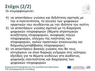 Διεύθυνση
Επιμόρφωσης & Πιστοποίησης
Εισαγωγική Επιμόρφωση για την εκπαιδευτική αξιοποίηση
ΤΠΕ (Επιμόρφωση Β1 Επιπέδου)
Oι επιμορφούμενοι:
4) να αποκτήσουν γνώσεις και δεξιότητες σχετικές με
την e-πολιτειτότητα, το σύνολο των ψηφιακών
πρακτικών που συνδέονται με την ιδιότητα του πολίτη
5) να αποκτήσουν γνώσεις σχετικά με τη διαχείριση
ψηφιακών πληροφοριών (θέματα στρατηγικών
αναζήτησης πληροφοριών, αναφοράς πηγών
πληροφοριών, ελέγχου της ποιότητας των
πληροφοριών, καλών πρακτικών επικοινωνίας και
διάχυσης/μεταβίβασης πληροφοριών)
6) να αποκτήσουν βασικές γνώσεις που θα τους
επιτρέψουν να είναι διαρκώς ενήμεροι στις νεότερες
εξελίξεις για τα θέματα κινδύνων στο Διαδίκτυο,
ψηφιακής πολιτειότητας και διαχείρισης των
ψηφιακών πληροφοριών
Στόχοι (2/2)
 