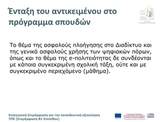Διεύθυνση
Επιμόρφωσης & Πιστοποίησης
Εισαγωγική Επιμόρφωση για την εκπαιδευτική αξιοποίηση
ΤΠΕ (Επιμόρφωση Β1 Επιπέδου)
Το θέμα της ασφαλούς πλοήγησης στο Διαδίκτυο και
της γενικά ασφαλούς χρήσης των ψηφιακών πόρων,
όπως και το θέμα της e-πολιτειότητας δε συνδέονται
με κάποια συγκεκριμένη σχολική τάξη, ούτε και με
συγκεκριμένο περιεχόμενο (μάθημα).
Ένταξη του αντικειμένου στο
πρόγραμμα σπουδών γ
 