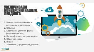 УВЕЛИЧИВАЕМ
КОНВЕРСИЮ НАШЕГО
ЛЕНДИНГА
1. Ценность предложения и
актуальность заголовка;
2. Отзывы;
3. Короткая и удобная форма
(Лидогенерация);
4. Кнопка (размер, форма и цвет);
5. Обратная связь;
6. Видео;
7. Указатели (Продающий дизайн).
 
