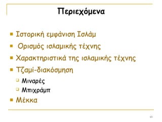 Περιεχόμενα
 Ιστορική εμφάνιση Ισλάμ
 Ορισμός ισλαμικής τέχνης
 Χαρακτηριστικά της ισλαμικής τέχνης
 Τζαμί-διακόσμηση
 Μιναρές
 Μπιχράμπ
 Μέκκα
13
 