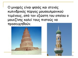 20
O μιναρές είναι ψηλός και στενός
κυλινδρικός πύργος μουσουλμανικού
τεμένους, από τον εξώστη του οποίου ο
μουεζίνης καλεί τους πιστούς να
προσευχηθούν.
 