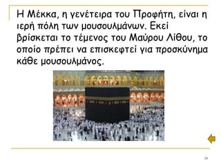 24
Η Μέκκα, η γενέτειρα του Προφήτη, είναι η
ιερή πόλη των μουσουλμάνων. Εκεί
βρίσκεται το τέμενος του Μαύρου Λίθου, το
οποίο πρέπει να επισκεφτεί για προσκύνημα
κάθε μουσουλμάνος.
 