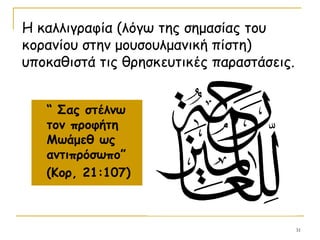 31
“ Σας στέλνω
τον προφήτη
Μωάμεθ ως
αντιπρόσωπο”
(Κορ, 21:107)
Η καλλιγραφία (λόγω της σημασίας του
κορανίου στην μουσουλμανική πίστη)
υποκαθιστά τις θρησκευτικές παραστάσεις.
 