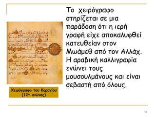 32
Το χειρόγραφο
στηρίζεται σε μια
παράδοση ότι η ιερή
γραφή είχε αποκαλυφθεί
κατευθείαν στον
Μωάμεθ από τον Αλλάχ.
Η αραβική καλλιγραφία
ενώνει τους
μουσουλμάνους και είναι
σεβαστή από όλους.
Χειρόγραφο του Κορανίου
(12ος
αιώνας)
 