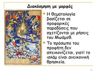 43
Διακόσμηση με μορφές
 Η θεματολογία
βασίζεται σε
προφορικές
παραδόσεις που
σχετίζονται με ρήσεις
του Μωάμεθ.
 Το πρόσωπο του
προφήτη δεν
απεικονίζεται, γιατί το
ισλάμ είναι ανεικονική
θρησκεία.
 