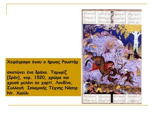 Χειρόγραφο όπου ο ήρωας Ρουστάμ
σκοτώνει ένα δράκο. Ταμπρίζ
[Ιράν], περ. 1520, χρώμα και
χρυσό μελάνι σε χαρτί. Λονδίνο,
Συλλογή Ισλαμικής Τέχνης Νάσερ
Ντ. Χαλίλι
 