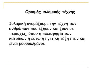 6
Ορισμός ισλαμικής τέχνης
Ισλαμική ονομάζουμε την τέχνη των
ανθρώπων που έζησαν και ζουν σε
περιοχές, όπου η πλειοψηφία των
κατοίκων ή έστω η ηγετική τάξη ήταν και
είναι μουσουλμάνοι.
 