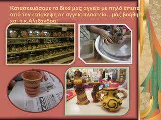 Κατασκευάσαμε τα δικά μας αγγεία με πηλό έπειτα
από την επίσκεψη σε αγγειοπλαστείο…μας βοήθησε
και η κ.Αλεξάνδρα!
 