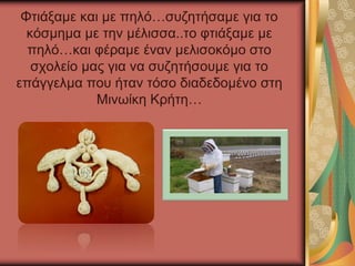 Φτιάξαμε και με πηλό…συζητήσαμε για το
κόσμημα με την μέλισσα..το φτιάξαμε με
πηλό…και φέραμε έναν μελισοκόμο στο
σχολείο μας για να συζητήσουμε για το
επάγγελμα που ήταν τόσο διαδεδομένο στη
Μινωίκη Κρήτη…
 