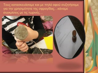 Τους κατασκευάσαμε και με πηλό αφού συζητήσαμε
για την χρησιμότητα της σφραγίδας…κάναμε
συγκρίσεις με τις τωρινές…
 