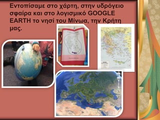 Εντοπίσαμε στο χάρτη, στην υδρόγειο
σφαίρα και στο λογισμικό GOOGLE
EARTH το νησί του Μίνωα, την Κρήτη
μας.
 