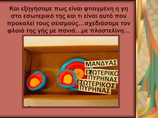Και εξηγήσαμε πως είναι φτιαγμένη η γη
στο εσωτερικό της και τι είναι αυτό που
προκαλεί τους σεισμούς…σχεδιάσαμε τον
φλοιό της γής με πανιά…με πλαστελίνη…
 