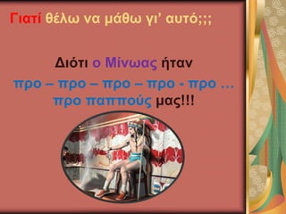 Γιατί θέλω να μάθω γι’ αυτό;;;
Διότι ο Μίνωας ήταν
προ – προ – προ – προ - προ …
προ παππούς μας!!!
 