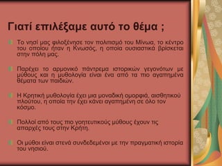 Γιατί επιλέξαμε αυτό το θέμα ;
Το νησί μας φιλοξένησε τον πολιτισμό του Μίνωα, το κέντρο
του οποίου ήταν η Κνωσός, η οποία ουσιαστικά βρίσκεται
στην πόλη μας.
Παρέχει το αρμονικό πάντρεμα ιστορικών γεγονότων με
μύθους και η μυθολογία είναι ένα από τα πιο αγαπημένα
θέματα των παιδιών.
Η Κρητική μυθολογία έχει μια μοναδική ομορφιά, αισθητικού
πλούτου, η οποία την έχει κάνει αγαπημένη σε όλο τον
κόσμο.
Πολλοί από τους πιο γοητευτικούς μύθους έχουν τις
απαρχές τους στην Κρήτη.
Οι μύθοι είναι στενά συνδεδεμένοι με την πραγματική ιστορία
του νησιού.
 