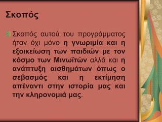 Σκοπός
Σκοπός αυτού του προγράμματος
ήταν όχι μόνο η γνωριμία και η
εξοικείωση των παιδιών με τον
κόσμο των Μινωϊτών αλλά και η
ανάπτυξη αισθημάτων όπως ο
σεβασμός και η εκτίμηση
απέναντι στην ιστορία μας και
την κληρονομιά μας.
 