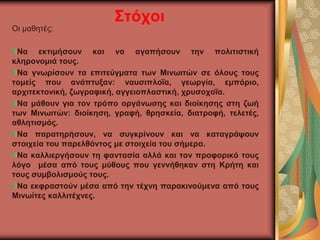 Στόχοι
Οι μαθητές:
Να εκτιμήσουν και να αγαπήσουν την πολιτιστική
κληρονομιά τους.
Να γνωρίσουν τα επιτεύγματα των Μινωιτών σε όλους τους
τομείς που ανάπτυξαν: ναυσιπλοΐα, γεωργία, εμπόριο,
αρχιτεκτονική, ζωγραφική, αγγειοπλαστική, χρυσοχοΐα.
Να μάθουν για τον τρόπο οργάνωσης και διοίκησης στη ζωή
των Μινωιτών: διοίκηση, γραφή, θρησκεία, διατροφή, τελετές,
αθλητισμός.
Να παρατηρήσουν, να συγκρίνουν και να καταγράψουν
στοιχεία του παρελθόντος με στοιχεία του σήμερα.
Να καλλιεργήσουν τη φαντασία αλλά και τον προφορικό τους
λόγο μέσα από τους μύθους που γεννήθηκαν στη Κρήτη και
τους συμβολισμούς τους.
Να εκφραστούν μέσα από την τέχνη παρακινούμενα από τους
Μινωίτες καλλιτέχνες.
 