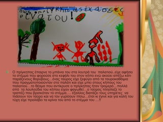 Ο πρίγκηπας έπαιρνε το μπάνιο του στα λουτρά του παλατιού..είχε αφήσει
το στέμμα που φορούσε στο κεφάλι του στον κήπο ενώ ακούει απέξω κάτι
παράξενους θορύβους…ένας ταύρος είχε ξεφύγει από τα ταυροκαθάψια
που πραγματοποιούνταν στο παλάτι και είχε μπει στους κήπους του
παλατιού…το θέαμα που αντίκρυσε ο πρίγκηπας ήταν τρομερό…πολλά
από τα λουλούδια του κήπου είχαν φαγωθεί…ο ταύρος πλησίαζε το
τραπέζι που βρισκόταν το στέμμα…. έξαλλος διατάζει τους υπηρέτες να
πιάσουν τον ταύρο και να τον γυρίσουν πίσω…έτσι κι έγινε και για καλή του
τύχη είχε προλάβει τα κρίνα του από το στέμμα του …!!
 