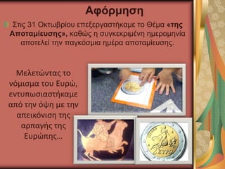 Στις 31 Οκτωβρίου επεξεργαστήκαμε το Θέμα «της
Αποταμίευσης», καθώς η συγκεκριμένη ημερομηνία
αποτελεί την παγκόσμια ημέρα αποταμίευσης.
Αφόρμηση
Μελετώντας το
νόμισμα του Ευρώ,
εντυπωσιαστήκαμε
από την όψη με την
απεικόνιση της
αρπαγής της
Ευρώπης…
 