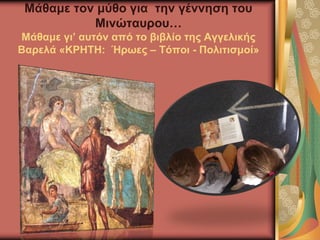 Μάθαμε τον μύθο για την γέννηση του
Μινώταυρου…
Μάθαμε γι’ αυτόν από το βιβλίο της Αγγελικής
Βαρελά «ΚΡΗΤΗ: Ήρωες – Τόποι - Πολιτισμοί»
 