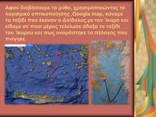 Αφού διαβάσουμε το μύθο, χρησιμοποιώντας το
λογισμικό οπτικοποίησης ,Google map, κάναμε
το ταξίδι που έκαναν ο Δαίδαλος με τον Ίκαρο και
είδαμε σε ποιο μέρος τελείωσε άδοξα το ταξίδι
του Ίκαρου και πως ονομάστηκε το πέλαγος που
πνίγηκε.
 
