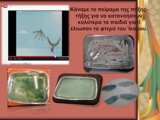 Είδαμε σχετικό βιντεάκι.
Κάναμε το πείραμα της πήξης-
τήξης για να κατανοήσουν
καλύτερα τα παιδιά γιατί
έλιωσαν τα φτερά του Ίκαρου.
 