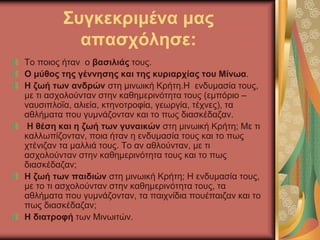 Συγκεκριμένα μας
απασχόλησε:
Το ποιος ήταν ο βασιλιάς τους.
Ο μύθος της γέννησης και της κυριαρχίας του Μίνωα.
Η ζωή των ανδρών στη μινωική Κρήτη.Η ενδυμασία τους,
με τι ασχολούνταν στην καθημερινότητα τους (εμπόριο –
ναυσιπλοΐα, αλιεία, κτηνοτροφία, γεωργία, τέχνες), τα
αθλήματα που γυμνάζονταν και το πως διασκέδαζαν.
Η θέση και η ζωή των γυναικών στη μινωική Κρήτη; Με τι
καλλωπίζονταν, ποια ήταν η ενδυμασία τους και το πως
χτένιζαν τα μαλλιά τους. Το αν αθλούνταν, με τι
ασχολούνταν στην καθημερινότητα τους και το πως
διασκέδαζαν;
Η ζωή των παιδιών στη μινωική Κρήτη; Η ενδυμασία τους,
με το τι ασχολούνταν στην καθημερινότητα τους, τα
αθλήματα που γυμνάζονταν, τα παιχνίδια πουέπαιζαν και το
πως διασκέδαζαν;
Η διατροφή των Μινωιτών.
 
