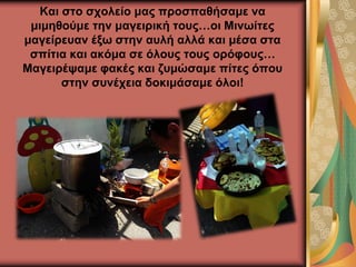 Και στο σχολείο μας προσπαθήσαμε να
μιμηθούμε την μαγειρική τους…οι Μινωίτες
μαγείρευαν έξω στην αυλή αλλά και μέσα στα
σπίτια και ακόμα σε όλους τους ορόφους…
Μαγειρέψαμε φακές και ζυμώσαμε πίτες όπου
στην συνέχεια δοκιμάσαμε όλοι!
 