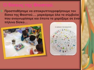 Ο δίσκος της Φαιστού.
Προσπαθήσαμε να αποκρυπτογραφήσουμε τον
δίσκο της Φαιστού…. μαρκάραμε όλα τα σύμβολα
που αναγνωρίσαμε και έπειτα τα χαράξαμε σε έναν
πήλινο δίσκο…
 