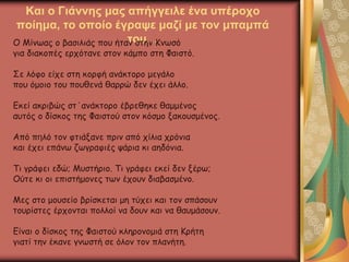 Και ο Γιάννης μας απήγγειλε ένα υπέροχο
ποίημα, το οποίο έγραψε μαζί με τον μπαμπά
του…Ο Μίνωας ο βασιλιάς που ήταν στην Κνωσό
για διακοπές ερχότανε στον κάμπο στη Φαιστό.
Σε λόφο είχε στη κορφή ανάκτορο μεγάλο
που όμοιο του πουθενά θαρρώ δεν έχει άλλο.
Εκεί ακριβώς στ΄ανάκτορο έβρεθηκε θαμμένος
αυτός ο δίσκος της Φαιστού στον κόσμο ξακουσμένος.
Από πηλό τον φτιάξανε πριν από χίλια χρόνια
και έχει επάνω ζωγραφιές ψάρια κι αηδόνια.
Τι γράφει εδώ; Μυστήριο. Τι γράφει εκεί δεν ξέρω;
Ούτε κι οι επιστήμονες των έχουν διαβασμένο.
Μες στο μουσείο βρίσκεται μη τύχει και τον σπάσουν
τουρίστες έρχονται πολλοί να δουν και να θαυμάσουν.
Είναι ο δίσκος της Φαιστού κληρονομιά στη Κρήτη
γιατί την έκανε γνωστή σε όλον τον πλανήτη.
 