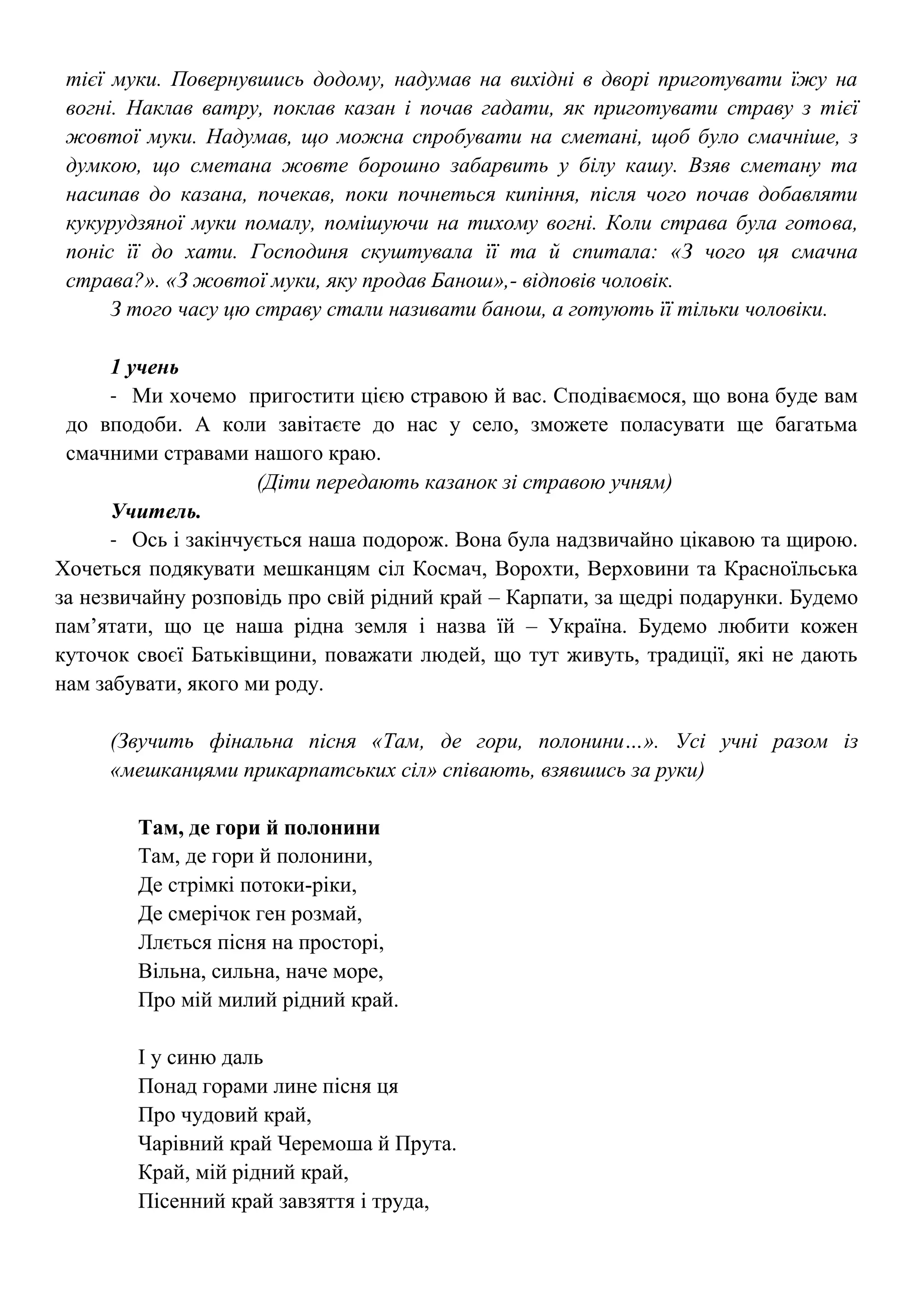 тієї муки. Повернувшись додому, надумав на вихідні в дворі приготувати їжу на
вогні. Наклав ватру, поклав казан і почав гадати, як приготувати страву з тієї
жовтої муки. Надумав, що можна спробувати на сметані, щоб було смачніше, з
думкою, що сметана жовте борошно забарвить у білу кашу. Взяв сметану та
насипав до казана, почекав, поки почнеться кипіння, після чого почав добавляти
кукурудзяної муки помалу, помішуючи на тихому вогні. Коли страва була готова,
поніс її до хати. Господиня скуштувала її та й спитала: «З чого ця смачна
страва?». «З жовтої муки, яку продав Банош»,- відповів чоловік.
З того часу цю страву стали називати банош, а готують її тільки чоловіки.
1 учень
- Ми хочемо пригостити цією стравою й вас. Сподіваємося, що вона буде вам
до вподоби. А коли завітаєте до нас у село, зможете поласувати ще багатьма
смачними стравами нашого краю.
(Діти передають казанок зі стравою учням)
Учитель.
- Ось і закінчується наша подорож. Вона була надзвичайно цікавою та щирою.
Хочеться подякувати мешканцям сіл Космач, Ворохти, Верховини та Красноїльська
за незвичайну розповідь про свій рідний край – Карпати, за щедрі подарунки. Будемо
пам’ятати, що це наша рідна земля і назва їй – Україна. Будемо любити кожен
куточок своєї Батьківщини, поважати людей, що тут живуть, традиції, які не дають
нам забувати, якого ми роду.
(Звучить фінальна пісня «Там, де гори, полонини…». Усі учні разом із
«мешканцями прикарпатських сіл» співають, взявшись за руки)
Там, де гори й полонини
Там, де гори й полонини,
Де стрімкі потоки-ріки,
Де смерічок ген розмай,
Ллється пісня на просторі,
Вільна, сильна, наче море,
Про мій милий рідний край.
І у синю даль
Понад горами лине пісня ця
Про чудовий край,
Чарівний край Черемоша й Прута.
Край, мій рідний край,
Пісенний край завзяття і труда,
 