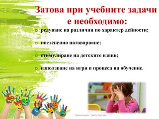 Затова при учебните задачи
е необходимо:
o редуване на различни по характер дейности;
o постепенно натоварване;
o стимулиране на детските изяви;
o използване на игри в процеса на обучение.
Презентирал: Цвета Гергова
 