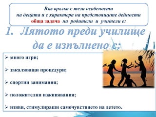 Във връзка с тези особености
на децата и с характера на предстоящите дейности
обща задача на родители и учители е:
 много игри;
 закаляващи процедури;
 спортни занимания;
 положителни изживявания;
 изяви, стимулиращи самочувствието на детето.
 