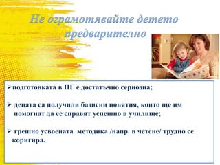 подготовката в ПГ е достатъчно сериозна;
 децата са получили базисни понятия, които ще им
помогнат да се справят успешно в училище;
 грешно усвоената методика /напр. в четене/ трудно се
коригира.
 