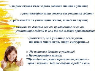 o да разсъждава къде хората добиват знания и умения;
o разглеждайте ваши снимки от училищни години;
o разказвайте за училищния живот, за весели случки;
o кажете на детето кои от приятелите са ви от
училищните години и че и то ще създаде приятелства;
o разкажете, че в училище освен учене,
ще има и много игри, спорт, екскурзии…;
o Не плашете детето с училище!
o Не отправяйте закани:
”Ще видиш ти, като тръгнеш на училище –
край с игрите! Ще те вкарат в ред!” и т.н.
 